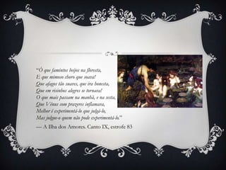 “Ó que famintos beijos na floresta,
E que mimoso choro que soava!
Que afagos tão suaves, que ira honesta,
Que em risinhos alegres se tornava!
O que mais passam na manhã, e na sesta,
Que Vénus com prazeres inflamava,
Melhor é experimentá-lo que julgá-lo,
Mas julgue-o quem não pode experimentá-lo.”
— A Ilha dos Amores. Canto IX, estrofe 83
 