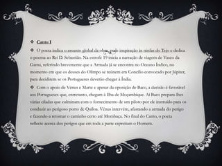  Canto I
 O poeta indica o assunto global da obra, pede inspiração às ninfas do Tejo e dedica
o poema ao Rei D. Sebastião. Na estrofe 19 inicia a narração de viagem de Vasco da
Gama, referindo brevemente que a Armada já se encontra no Oceano Índico, no
momento em que os deuses do Olimpo se reúnem em Concílio convocado por Júpiter,
para decidirem se os Portugueses deverão chegar à Índia.
 Com o apoio de Vénus e Marte e apesar da oposição de Baco, a decisão é favorável
aos Portugueses que, entretanto, chegam à Ilha de Moçambique. Aí Baco prepara-lhes
várias ciladas que culminam com o fornecimento de um piloto por ele instruído para os
conduzir ao perigoso porto de Quíloa. Vénus intervém, afastando a armada do perigo
e fazendo-a retomar o caminho certo até Mombaça. No final do Canto, o poeta
reflecte acerca dos perigos que em toda a parte espreitam o Homem.
 