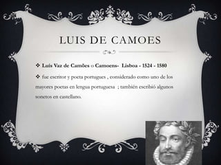LUIS DE CAMOES

 Luís Vaz de Camões o Camoens- Lisboa - 1524 - 1580

 fue escritor y poeta portugues , considerado como uno de los
mayores poetas en lengua portuguesa ; también escribió algunos
sonetos en castellano.
 