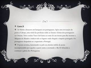  Canto X
 As Ninfas oferecem um banquete aos portugueses. Após uma invocação do
poeta a Calíope, uma ninfa faz profecias sobre as futuras vitórias dos portugueses
no Oriente. Tétis conduz Vasco da Gama ao cume de um monte para lhe mostrar a
Máquina do Mundo e indicar nela os lugares onde chegará o império português. Os
portugueses despedem-se e regressam a Portugal.
 O poeta termina, lamentando-se pelo seu destino infeliz de poeta
incompreendido por aqueles a quem canta e exortando o Rei D. Sebastião a
continuar a glória dos Portugueses.
 