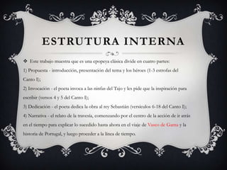 ESTRUTURA INTERNA
 Este trabajo muestra que es una epopeya clásica divide en cuatro partes:
1) Propuesta - introducción, presentación del tema y los héroes (1-3 estrofas del
Canto I);
2) Invocación - el poeta invoca a las ninfas del Tajo y les pide que la inspiración para
escribir (versos 4 y 5 del Canto I);
3) Dedicación - el poeta dedica la obra al rey Sebastián (versículos 6-18 del Canto I);
4) Narrativa - el relato de la travesía, comenzando por el centro de la acción de ir atrás
en el tiempo para explicar lo sucedido hasta ahora en el viaje de Vasco de Gama y la
historia de Portugal, y luego proceder a la línea de tiempo.
 