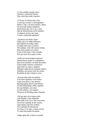 Co esta condição, pesada e dura,
Nacemos: o pesar terá firmeza,
Mas o bem logo muda a natureza.
«E foi que, de doença crua e feia,
A mais que eu nunca vi, desempararam
Muitos a vida, e em terra estranha e alheia
Os ossos pera sempre sepultaram.
Quem haverá que, sem o ver, o creia,
Que tão disformemente ali lhe incharam
As gingivas na boca, que crecia
A carne e juntamente apodrecia?
«Apodrecia cum fétido e bruto
Cheiro, que o ar vizinho inficionava.
Não tínhamos ali médico astuto,
Cirurgião sutil menos se achava;
Mas qualquer, neste ofício pouco instruto,
Pela carne já podre assi cortava
Como se fora morta, e bem convinha,
Pois que morto ficava quem a tinha.
«Enfim que nesta incógnita espessura
Deixámos pera sempre os companheiros
Que em tal caminho e em tanta desventura
Foram sempre connosco aventureiros.
Quão fácil é ao corpo a sepultura!
Quaisquer ondas do mar, quaisquer outeiros
Estranhos, assi mesmo como aos nossos,
Receberão de todo o Ilustre os ossos.
«Assi que deste porto nos partimos
Com maior esperança e mor tristeza,
E pela costa abaixo o mar abrimos,
Buscando algum sinal de mais firmeza.
Na dura Moçambique, enfim, surgimos,
De cuja falsidade e má vileza
Já serás sabedor, e dos enganos
Dos povos de Mombaça, pouco humanos.
«Até que aqui, no teu seguro porto,
Cuja brandura e doce tratamento
Dará saúde a um vivo e vida a um morto,
Nos trouxe a piedade do alto Assento.
Aqui repouso, aqui doce conforto,
Nova quietação do pensamento,
Nos deste. E vês aqui, se atento ouviste,
Te contei tudo quanto me pediste.
«Julgas agora, Rei, se houve no mundo
 
