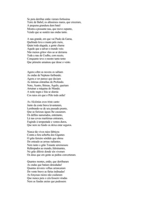 Se pera derribar então vieram fortíssima
Torre de Babel, os altíssimos mares, que creceram,
A pequena grandura dum batel
Mostra a possante nau, que move espanto,
Vendo que se sustém nas ondas tanto.
A nau grande, em que vai Paulo da Gama,
Quebrado leva o masto pelo meio,
Quási toda alagada; a gente chama
Aquele que a salvar o mundo veio.
Não menos gritos vãos ao ar derrama
Toda a nau de Coelho, com receio,
Conquanto teve o mestre tanto tento
Que primeiro amainou que desse o vento.
Agora sobre as nuvens os subiam
As ondas de Neptuno furibundo;
Agora a ver parece que deciam
As íntimas entranhas do Profundo.
Noto, Austro, Bóreas, Áquilo, queriam
Arruinar a máquina do Mundo;
A noite negra e feia se alumia
Cos raios em que o Pólo todo ardia!
As Alciónias aves triste canto
Junto da costa brava levantaram,
Lembrando-se de seu passado pranto,
Que as furiosas águas lhe causaram.
Os delfins namorados, entretanto,
Lá nas covas marítimas entraram,
Fugindo à tempestade e ventos duros,
Que nem no fundo os deixa estar seguros.
Nunca tão vivos raios fabricou
Contra a fera soberba dos Gigantes
O grão ferreiro sórdido que obrou
Do enteado as armas radiantes;
Nem tanto o grão Tonante arremessou
Relâmpados ao mundo, fulminantes,
No grão dilúvio donde sós viveram
Os dous que em gente as pedras converteram.
Quantos montes, então, que derribaram
As ondas que batiam denodadas!
Quantas árvores velhas arrancaram
Do vento bravo as fúrias indinadas!
As forçosas raízes não cuidaram
Que nunca pera o céu fossem viradas
Nem as fundas areias que pudessem
 
