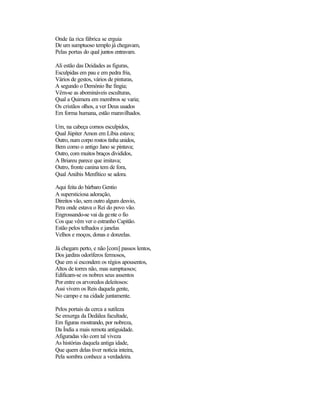 Onde üa rica fábrica se erguia
De um sumptuoso templo já chegavam,
Pelas portas do qual juntos entravam.
Ali estão das Deidades as figuras,
Esculpidas em pau e em pedra fria,
Vários de gestos, vários de pinturas,
A segundo o Demónio lhe fingia;
Vêm-se as abomináveis esculturas,
Qual a Quimera em membros se varia;
Os cristãos olhos, a ver Deus usados
Em forma humana, estão maravilhados.
Um, na cabeça cornos esculpidos,
Qual Júpiter Amon em Líbia estava;
Outro, num corpo rostos tinha unidos,
Bem como o antigo Jano se pintava;
Outro, com muitos braços divididos,
A Briareu parece que imitava;
Outro, fronte canina tem de fora,
Qual Anúbis Menfítico se adora.
Aqui feita do bárbaro Gentio
A supersticiosa adoração,
Direitos vão, sem outro algum desvio,
Pera onde estava o Rei do povo vão.
Engrossando-se vai da gente o fio
Cos que vêm ver o estranho Capitão.
Estão pelos telhados e janelas
Velhos e moços, donas e donzelas.
Já chegam perto, e não [com] passos lentos,
Dos jardins odoríferos fermosos,
Que em si escondem os régios apousentos,
Altos de torres não, mas sumptuosos;
Edificam-se os nobres seus assentos
Por entre os arvoredos deleitosos:
Assi vivem os Reis daquela gente,
No campo e na cidade juntamente.
Pelos portais da cerca a sutileza
Se enxerga da Dedálea facultade,
Em figuras mostrando, por nobreza,
Da Índia a mais remota antiguidade.
Afiguradas vão com tal viveza
As histórias daquela antiga idade,
Que quem delas tiver notícia inteira,
Pela sombra conhece a verdadeira.
 