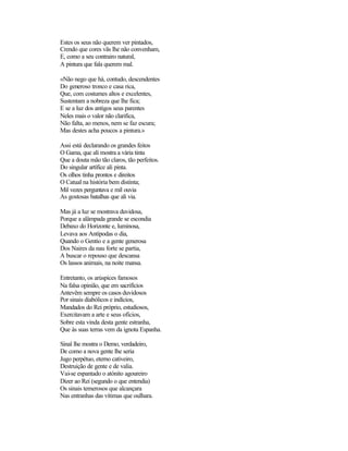 Estes os seus não querem ver pintados,
Crendo que cores vãs lhe não convenham,
E, como a seu contrairo natural,
A pintura que fala querem mal.
«Não nego que há, contudo, descendentes
Do generoso tronco e casa rica,
Que, com costumes altos e excelentes,
Sustentam a nobreza que lhe fica;
E se a luz dos antigos seus parentes
Neles mais o valor não clarifica,
Não falta, ao menos, nem se faz escura;
Mas destes acha poucos a pintura.»
Assi está declarando os grandes feitos
O Gama, que ali mostra a vária tinta
Que a douta mão tão claros, tão perfeitos.
Do singular artífice ali pinta.
Os olhos tinha prontos e direitos
O Catual na história bem distinta;
Mil vezes perguntava e mil ouvia
As gostosas batalhas que ali via.
Mas já a luz se mostrava duvidosa,
Porque a alâmpada grande se escondia
Debaxo do Horizonte e, luminosa,
Levava aos Antípodas o dia,
Quando o Gentio e a gente generosa
Dos Naires da nau forte se partia,
A buscar o repouso que descansa
Os lassos animais, na noite mansa.
Entretanto, os arúspices famosos
Na falsa opinião, que em sacrifícios
Antevêm sempre os casos duvidosos
Por sinais diabólicos e indícios,
Mandados do Rei próprio, estudiosos,
Exercitavam a arte e seus ofícios,
Sobre esta vinda desta gente estranha,
Que às suas terras vem da ignota Espanha.
Sinal lhe mostra o Demo, verdadeiro,
De como a nova gente lhe seria
Jugo perpétuo, eterno cativeiro,
Destruição de gente e de valia.
Vai-se espantado o atónito agoureiro
Dizer ao Rei (segundo o que entendia)
Os sinais temerosos que alcançara
Nas entranhas das vítimas que oulhara.
 