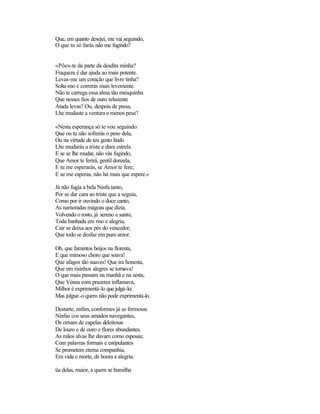 Que, em quanto desejei, me vai seguindo,
O que tu só farás não me fugindo?
«Pões-te da parte da desdita minha?
Fraqueza é dar ajuda ao mais potente.
Levas-me um coração que livre tinha?
Solta-mo e correrás mais levemente.
Não te carrega essa alma tão mesquinha
Que nesses fios de ouro reluzente
Atada levas? Ou, despois de presa,
Lhe mudaste a ventura e menos pesa?
«Nesta esperança só te vou seguindo:
Que ou tu não sofrerás o peso dela,
Ou na virtude de teu gesto lindo
Lhe mudarás a triste e dura estrela.
E se se lhe mudar, não vás fugindo,
Que Amor te ferirá, gentil donzela,
E tu me esperarás, se Amor te fere;
E se me esperas, não há mais que espere.»
Já não fugia a bela Ninfa tanto,
Por se dar cara ao triste que a seguia,
Como por ir ouvindo o doce canto,
As namoradas mágoas que dizia.
Volvendo o rosto, já sereno e santo,
Toda banhada em riso e alegria,
Cair se deixa aos pés do vencedor,
Que todo se desfaz em puro amor.
Oh, que famintos beijos na floresta,
E que mimoso choro que soava!
Que afagos tão suaves! Que ira honesta,
Que em risinhos alegres se tornava!
O que mais passam na manhã e na sesta,
Que Vénus com prazeres inflamava,
Milhor é exprimentá-lo que julgá-lo;
Mas julgue-o quem não pode exprimentá-lo.
Destarte, enfim, conformes já as fermosas
Ninfas cos seus amados navegantes,
Os ornam de capelas deleitosas
De louro e de ouro e flores abundantes.
As mãos alvas lhe davam como esposas;
Com palavras formais e estipulantes
Se prometem eterna companhia,
Em vida e morte, de honra e alegria.
üa delas, maior, a quem se humilha
 