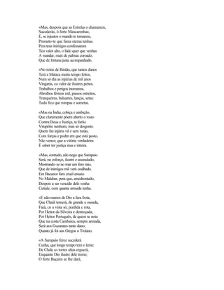 «Mas, despois que as Estrelas o chamarem,
Sucederás, ó forte Mascarenhas;
E, se injustos o mando te tomarem,
Prometo-te que fama eterna tenhas.
Pera teus inimigos confessarem
Teu valor alto, o fado quer que venhas
A mandar, mais de palmas coroado,
Que de fortuna justa acompanhado.
«No reino de Bintão, que tantos danos
Terá a Malaca muito tempo feitos,
Num só dia as injúrias de mil anos
Vingarás, co valor de ilustres peitos.
Trabalhos e perigos inumanos,
Abrolhos férreos mil, passos estreitos,
Tranqueiras, baluartes, lanças, setas:
Tudo fico que rompas e sometas.
«Mas na Índia, cobiça e ambição,
Que claramente põem aberto o rosto
Contra Deus e Justiça, te farão
Vitupério nenhum, mas só desgosto.
Quem faz injúria vil e sem razão,
Com forças e poder em que está posto,
Não vence; que a vitória verdadeira
É saber ter justiça nua e inteira.
«Mas, contudo, não nego que Sampaio
Será, no esforço, ilustre e assinalado,
Mostrando-se no mar um fero raio,
Que de inimigos mil verá coalhado.
Em Bacanor fará cruel ensaio
No Malabar, pera que, amedrontado,
Despois a ser vencido dele venha
Cutiale, com quanta armada tenha.
«E não menos de Dio a fera frota,
Que Chaúl temerá, de grande e ousada,
Fará, co a vista só, perdida e rota,
Por Heitor da Silveira e destroçada;
Por Heitor Português, de quem se nota
Que na costa Cambaica, sempre armada,
Será aos Guzarates tanto dano,
Quanto já foi aos Gregos o Troiano.
«A Sampaio feroz sucederá
Cunha, que longo tempo tem o leme:
De Chale as torres altas erguerá,
Enquanto Dio ilustre dele treme;
O forte Baçaim se lhe dará,
 