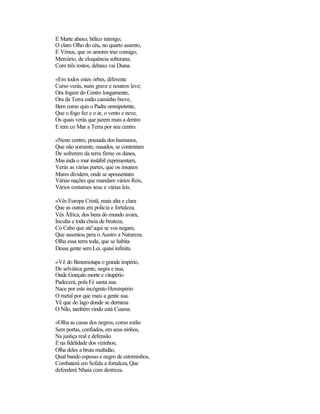 E Marte abaxo, bélico inimigo;
O claro Olho do céu, no quarto assento,
E Vénus, que os amores traz consigo;
Mercúrio, de eloquência soberana;
Com três rostos, debaxo vai Diana.
«Em todos estes orbes, diferente
Curso verás, nuns grave e noutros leve;
Ora fogem do Centro longamente,
Ora da Terra estão caminho breve,
Bem como quis o Padre omnipotente,
Que o fogo fez e o ar, o vento e neve,
Os quais verás que jazem mais a dentro
E tem co Mar a Terra por seu centro.
«Neste centro, pousada dos humanos,
Que não somente, ousados, se contentam
De sofrerem da terra firme os danos,
Mas inda o mar instábil exprimentam,
Verás as várias partes, que os insanos
Mares dividem, onde se apousentam
Várias nações que mandam vários Reis,
Vários costumes seus e várias leis.
«Vês Europa Cristã, mais alta e clara
Que as outras em polícia e fortaleza.
Vês África, dos bens do mundo avara,
Inculta e toda cheia de bruteza;
Co Cabo que até’aqui se vos negara,
Que assentou pera o Austro a Natureza.
Olha essa terra toda, que se habita
Dessa gente sem Lei, quási infinita.
«Vê do Benomotapa o grande império,
De selvática gente, negra e nua,
Onde Gonçalo morte e vitupério
Padecerá, pola Fé santa sua.
Nace por este incógnito Hemispério
O metal por que mais a gente sua.
Vê que do lago donde se derrama
O Nilo, também vindo está Cuama.
«Olha as casas dos negros, como estão
Sem portas, confiados, em seus ninhos,
Na justiça real e defensão
E na fidelidade dos vizinhos;
Olha deles a bruta multidão,
Qual bando espesso e negro de estorninhos,
Combaterá em Sofala a fortaleza,Que
defenderá Nhaia com destreza.
 