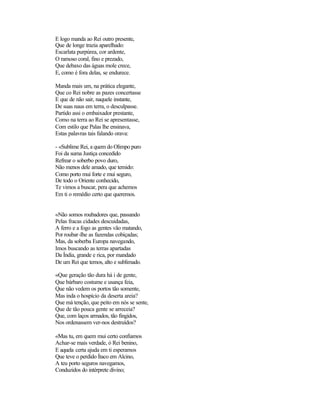 E logo manda ao Rei outro presente,
Que de longe trazia aparelhado:
Escarlata purpúrea, cor ardente,
O ramoso coral, fino e prezado,
Que debaxo das águas mole crece,
E, como é fora delas, se endurece.
Manda mais um, na prática elegante,
Que co Rei nobre as pazes concertasse
E que de não sair, naquele instante,
De suas naus em terra, o desculpasse.
Partido assi o embaixador prestante,
Como na terra ao Rei se apresentasse,
Com estilo que Palas lhe ensinava,
Estas palavras tais falando orava:
- «Sublime Rei, a quem do Olimpo puro
Foi da suma Justiça concedido
Refrear o soberbo povo duro,
Não menos dele amado, que temido:
Como porto mui forte e mui seguro,
De todo o Oriente conhecido,
Te vimos a buscar, pera que achemos
Em ti o remédio certo que queremos.
«Não somos roubadores que, passando
Pelas fracas cidades descuidadas,
A ferro e a fogo as gentes vão matando,
Por roubar-lhe as fazendas cobiçadas;
Mas, da soberba Europa navegando,
Imos buscando as terras apartadas
Da Índia, grande e rica, por mandado
De um Rei que temos, alto e sublimado.
«Que geração tão dura há i de gente,
Que bárbaro costume e usança feia,
Que não vedem os portos tão somente,
Mas inda o hospício da deserta areia?
Que má tenção, que peito em nós se sente,
Que de tão pouca gente se arreceia?
Que, com laços armados, tão fingidos,
Nos ordenassem ver-nos destruídos?
«Mas tu, em quem mui certo confiamos
Achar-se mais verdade, ó Rei benino,
E aquela certa ajuda em ti esperamos
Que teve o perdido Ítaco em Alcino,
A teu porto seguros navegamos,
Conduzidos do intérprete divino;
 