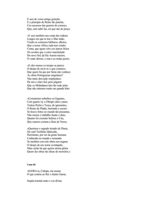 E assi de vossa antiga geração,
E o princípio do Reino tão potente,
Cos sucessos das guerras do começo,
Que, sem sabê-las, sei que são de preço;
«E assi também nos conta dos rodeios
Longos em que te traz o Mar irado,
Vendo os costumes bárbaros, alheios,
Que a nossa Africa ruda tem criado;
Conta, que agora vêm cos áureos freios
Os cavalos que o carro marchetado
Do novo Sol, da fria Aurora trazem;
O vento dorme, o mar e as ondas jazem.
«E não menos co tempo se parece
O desejo de ouvir-te o que contares;
Que quem há que por fama não conhece
As obras Portuguesas singulares?
Não tanto desviado resplandece
De nós o claro Sol, pera julgares
Que os Melindanos têm tão rudo peito
Que não estimem muito um grande feito.
«Cometeram soberbos os Gigantes,
Com guerra vã, o Olimpo claro e puro;
Tentou Perito e Teseu, de ignorantes,
O Reino de Plutão, horrendo e escuro.
Se houve feitos no mundo tão possantes,
Não menos é trabalho ilustre e duro,
Quanto foi cometer Inferno e Céu,
Que outrem cometa a fúria de Nereu.
«Queimou o sagrado templo de Diana,
Do sutil Tesifónio fabricado,
Heróstrato, por ser da gente humana
Conhecido no mundo e nomeado.
Se também com tais obras nos engana
O desejo de um nome aventajado,
Mais razão há que queira eterna glória
Quem faz obras tão dinas de memória.».
Canto III
AGORA tu, Calíope, me ensina
O que contou ao Rei o ilustre Gama;
Inspira imortal canto e voz divina
 