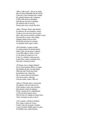 «Mas o velho rumor - não sei se errado,
Que em tanta antiguidade não há certeza -
Conta que a mãe, tomando todo o estado,
Do segundo himeneu não se despreza.
O filho órfão deixava deserdado,
Dizendo que nas terras a grandeza
Do senhorio todo só sua era,
Porque, pera casar, seu pai lhas dera.
«Mas o Príncipe Afonso (que destarte
Se chamava, do avô tomando o nome),
Vendo-se em suas terras não ter parte,
Que a mãe com seu marido as manda e come,
Fervendo-lhe no peito o duro Marte,
Imagina consigo como as tome:
Revolvidas as causas no conceito,
Ao propósito firme segue o efeito.
«De Guimarães o campo se tingia
Co sangue proprio da intestina guerra,
Onde a mãe, que tão pouco o parecia,
A seu filho negava o amor e a terra.
Co ele posta em campo já se via;
E não vê a soberba o muito que erra
Contra Deus, contra o maternal amor;
Mas nela o sensual era maior.
«Ó Progne crua, ó mágica Medeia!
Se em vossos próprios filhos vos vingais
Da maldade dos pais, da culpa alheia,
Olhai que inda Teresa peca mais!
Incontinência má, cobiça feia,
São as causas deste erro principais:
Cila, por üa mata o velho pai;
Esta, por ambas, contra o filho vai.
«Mas já o Príncipe claro o vencimento
Do padrasto e da inica mãe levava;
Já lhe obedece a terra, num momento,
Que primeiro contra ele pelejava;
Porém, vencido de ira o entendimento,
A mãe em ferros ásperos atava;
Mas de Deus foi vingada em tempo breve.
Tanta veneração aos pais se deve!
«Eis se ajunta o soberbo Castelhano
Pera vingar a injúria de Teresa,
Contra o, tão raro em gente, Lusitano,
A quem nenhum trabalho agrava ou pesa.
Em batalha cruel, o peito humano,
 