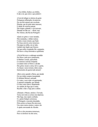 - «Aos Infiéis, Senhor, aos Infiéis,
E não a mi, que creio o que podeis!»
«Com tal milagre os ânimos da gente
Portuguesa inflamados, levantavam
Por seu Rei natural este excelente
Príncipe, que do peito tanto amavam;
E diante do exército potente
Dos imigos, gritando, o céu tocavam,
Dizendo em alta voz: - «Real, real,
Por Afonso, alto Rei de Portugal!»
«Qual cos gritos e vozes incitado,
Pela montanha, o rábido moloso
Contra o touro remete, que fiado
Na força está do corno temeroso;
Ora pega na orelha, ora no lado,
Latindo mais ligeiro que forçoso,
Até que enfim, rompendo-lhe a garganta,
Do bravo a força horrenda se quebranta:
«Tal do Rei novo o estâmago acendido
Por Deus e polo povo juntamente,
O Bárbaro comete, apercebido
Co animoso exército rompente.
Levantam nisto os Perros o alarido
Dos gritos; tocam a arma, ferve a gente,
As lanças e arcos tomam, tubas soam,
Instrumentos de guerra tudo atroam!
«Bem como quando a flama, que ateada
Foi nos áridos campos (assoprando
O sibilante Bóreas), animada
Co vento, o seco mato vai queimando;
A pastoral companha, que deitada
Co doce sono estava, despertando
Ao estridor do fogo que se ateia,
Recolhe o fato e foge pera a aldeia:
«Destarte o Mouro, atónito e Torvado,
Toma sem tento as armas mui depressa;
Não foge, mas espera confiado,
E o ginete belígero arremessa.
O Português o encontra denodado,
Pelos peitos as lanças lhe atravessa;
Uns caem meios mortos e outros vão
A ajuda convocando do Alcorão.
«Ali se vêm encontros temerosos,
Pera se desfazer üa alta serra,
 