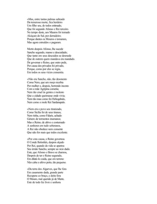 «Mas, entre tantas palmas salteado
Da temerosa morte, fica herdeiro
Um filho seu, de todos estimado,
Que foi segundo Afonso e Rei terceiro.
No tempo deste, aos Mauros foi tomado
Alcáçare do Sal, por derradeiro;
Porque dantes os Mouros o tomaram,
Mas agora estruídos o pagaram.
Morto despois Afonso, lhe sucede
Sancho segundo, manso e descuidado;
Que tanto em seus descuidos se desmede
Que de outrem quem mandava era mandado.
De governar o Reino, que outro pede,
Por causa dos privados foi privado,
Porque, como por eles se regia,
Em todos os seus vícios consentia.
«Não era Sancho, não, tão desonesto
Como Nero, que um moço recebia
Por mulher e, despois, horrendo incesto
Com a mãe Agripina cometia;
Nem tão cruel às gentes e molesto
Que a cidade queimasse onde vivia;
Nem tão mau como foi Heliogabalo,
Nem como o mole Rei Sardanapalo.
«Nem era o povo seu tiranizado,
Como Sicília foi de seus tiranos;
Nem tinha, como Fálaris, achado
Género de tormentos inumanos;
Mas o Reino, de altivo e costumado
A senhores em tudo soberanos,
A Rei não obedece nem consente
Que não for mais que todos excelente.
«Por esta causa, o Reino governou
O Conde Bolonhês, despois alçado
Por Rei, quando da vida se apartou
Seu irmão Sancho, sempre ao ócio dado.
Este, que Afonso o Bravo se chamou,
Despois de ter o Reino segurado,
Em dilatá-lo cuida, que em terreno
Não cabe o altivo peito, tão pequeno.
«Da terra dos Algarves, que lhe fora
Em casamento dada, grande parte
Recupera co braço, e deita fora
O Mouro, mal querido já de Marte.
Este de todo fez livre e senhora
 
