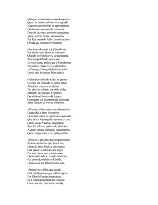 «Porque, se muito os nossos desejaram
Quem os danos e ofensas vá vingando
Naqueles que tão bem se aproveitaram
Do descuido remisso de Fernando,
Despois de pouco tempo o alcançaram,
Joane, sempre ilustre, alevantando
Por Rei, como de Pedro único herdeiro
(Ainda que bastardo) verdadeiro.
«Ser isto ordenação dos Céus divina
Por sinais muito claros se mostrou~
Quando em Évora a voz de üa minina,
Ante tempo falando, o nomeou.
E, como causa, enfim, que o Céu destina,
No berço o corpo e a voz alevantou:
- «Portugal, Portugal (alçando a mão,
Disse) polo Rei novo, Dom João!»
«Alteradas então do Reino as gentes
Co ódio que ocupado os peitos tinha,
Absolutas cruezas e evidentes
Faz do povo o furor, por onde vinha;
Matando vão amigos e parentes
Do adúltero Conde e da Rainha,
Com quem sua incontinência desonesta
Mais (despois de viúva) manifesta.
«Mas ele, enfim, com causa desonrado,
Diante dela a ferro frio morre,
De outros muitos na morte acompanhado,
Que tudo o fogo erguido queima e corre:
Quem, como Astianás, precipitado,
Sem lhe valerem ordens, de alta torre;
A quem ordens, nem aras, nem respeito;
Quem nu por ruas, e em pedaços feito.
«Podem-se pôr em longo esquecimento
As cruezas mortais que Roma viu,
Feitas do feroz Mário e do cruento
Cila, quando o contrário lhe fugiu.
Por isso Lianor, que o sentimento
Do morto Conde ao mundo descobriu,
Faz contra Lusitânia vir Castela,
Dizendo ser sua filha herdeira dela.
«Beatriz era a filha, que casada
Co Castelhano está que o Reino pede,
Por filha de Fernando reputada,
Se a corrompida fama lho concede.
Com esta voz Castela alevantada,
 