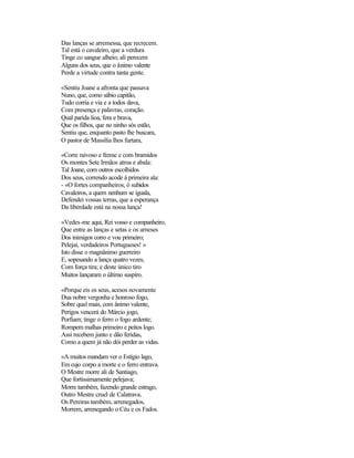 Das lanças se arremessa, que recrecem.
Tal está o cavaleiro, que a verdura
Tinge co sangue alheio; ali perecem
Alguns dos seus, que o ânimo valente
Perde a virtude contra tanta gente.
«Sentiu Joane a afronta que passava
Nuno, que, como sábio capitão,
Tudo corria e via e a todos dava,
Com presença e palavras, coração.
Qual parida lioa, fera e brava,
Que os filhos, que no ninho sós estão,
Sentiu que, enquanto pasto lhe buscara,
O pastor de Massília lhos furtara,
«Corre raivoso e freme e com bramidos
Os montes Sete Irmãos atroa e abala:
Tal Joane, com outros escolhidos
Dos seus, correndo acode à primeira ala:
- «O fortes companheiros, ó subidos
Cavaleiros, a quem nenhum se iguala,
Defendei vossas terras, que a esperança
Da liberdade está na nossa lança!
«Vedes-me aqui, Rei vosso e companheiro,
Que entre as lanças e setas e os arneses
Dos inimigos corro e vou primeiro;
Pelejai, verdadeiros Portugueses! »
Isto disse o magnânimo guerreiro
E, sopesando a lança quatro vezes,
Com força tira; e deste único tiro
Muitos lançaram o último suspiro.
«Porque eis os seus, acesos novamente
Dua nobre vergonha e honroso fogo,
Sobre qual mais, com ânimo valente,
Perigos vencerá do Márcio jogo,
Porfiam; tinge o ferro o fogo ardente;
Rompem malhas primeiro e peitos logo.
Assi recebem junto e dão feridas,
Como a quem já não dói perder as vidas.
«A muitos mandam ver o Estígio lago,
Em cujo corpo a morte e o ferro entrava.
O Mestre morre ali de Santiago,
Que fortìssimamente pelejava;
Morre também, fazendo grande estrago,
Outro Mestre cruel de Calatrava.
Os Pereiras também, arrenegados,
Morrem, arrenegando o Céu e os Fados.
 