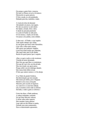 Ou porque a gente forte o merecia,
De antre os Deuses em pé se levantava:
Merencório no gesto parecia;
O forte escudo, ao colo pendurado,
Deitando pera trás, medonho e irado;
A viseira do elmo de diamante
Alevantando um pouco, mui seguro,
Por dar seu parecer se pôs diante
De Júpiter, armado, forte e duro;
E dando üa pancada penetrante
Co conto do bastão no sólio puro,
O Céu tremeu, e Apolo, de torvado,
Um pouco a luz perdeu, como enfiado;
E disse assi:- «Ó Padre, a cujo império
Tudo aquilo obedece que criaste:
Se esta gente que busca outro Hemisfério.
Cuja valia e obras tanto amaste,
Não queres que padeçam vitupério,
Como há já tanto tempo que ordenaste,
Não ouças mais, pois és juiz direito,
Razões de quem parece que é suspeito.
«Que, se aqui a razão se não mostrasse
Vencida do temor demasiado,
Bem fora que aqui Baco os sustentasse,
Pois que de Luso vêm, seu tão privado;
Mas esta tenção sua agora passe,
Porque enfim vem de estâmago danado;
Que nunca tirará alheia enveja
O bem que outrem merece e o Céu deseja.
E tu, Padre de grande fortaleza,
Da determinação que tens tomada
Não tornes por detrás, pois é fraqueza
Desistir-se da cousa começada.
Mercúrio, pois excede em ligeireza
Ao vento leve e à seta bem talhada,
Lhe vá mostrar a terra onde se informe
Da Índia, e onde a gente se reforme.»
Como isto disse, o Padre poderoso,
A cabeça inclinando, consentiu
No que disse Mavorte valeroso
E néctar sobre todos esparziu.
Pelo caminho Lácteo glorioso
Logo cada um dos Deuses se partiu,
Fazendo seus reais acatamentos,
Pera os determinados apousentos.
 