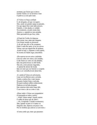 mostram, que fazem que se atreva
Fernão Veloso a ir ver da terra o trato
E partir-se co eles pelo mato.
«É Veloso no braço confiado
E, de arrogante, crê que vai seguro;
Mas, sendo um grande espaço já passado,
Em que algum bom sinal saber procuro,
Estando, a vista alçada, co cuidado
No aventureiro, eis pelo monte duro
Aparece e, segundo ao mar caminha,
Mais apressado do que fora, vinha.
«O batel de Coelho foi depressa
Polo tomar; mas, antes que chegasse,
Um Etíope ousado se arremessa
A ele, por que não se lhe escapasse;
Outro e outro lhe saem; vê-se em pressa
Veloso, sem que alguém lhe ali ajudasse;
Acudo eu logo, e, enquanto o remo aperto,
Se mostra um bando negro, descoberto.
«Da espessa nuvem setas e pedradas
Chovem sobre nós outros, sem medida;
E não foram ao vento em vão deitadas,
Que esta perna trouxe eu dali ferida.
Mas nós, como pessoas magoadas,
A reposta lhe demos tão tecida
Que em mais que nos barretes se suspeita
Que a cor vermelha levam desta feita.
«E, sendo já Veloso em salvamento,
Logo nos recolhemos pera a armada,
Vendo a malícia feia e rudo intento
Da gente bestial, bruta e malvada,
De quem nenhum milhor conhecimento
Pudemos ter da Índia desejada
Que estarmos inda muito longe dela.
E assi tornei a dar ao vento a vela.
«Disse então a Veloso um companheiro
(Começando-se todos a sorrir):
- «Oulá, Veloso amigo! Aquele outeiro
É milhor de decer que de subir!»
- «Si, é (responde o ousado aventureiro);
Mas, quando eu pera cá vi tantos vir
Daqueles cães, depressa um pouco vim,
Por me lembrar que estáveis cá sem mim.»
«Contou então que, tanto que passaram
 
