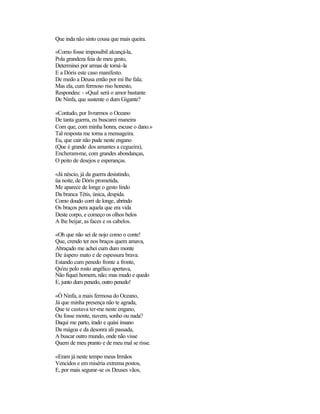 Que inda não sinto cousa que mais queira.
«Como fosse impossíbil alcançá-la,
Pola grandeza feia de meu gesto,
Determinei por armas de tomá-la
E a Dóris este caso manifesto.
De medo a Deusa então por mi lhe fala;
Mas ela, cum fermoso riso honesto,
Respondeu: - «Qual será o amor bastante
De Ninfa, que sustente o dum Gigante?
«Contudo, por livrarmos o Oceano
De tanta guerra, eu buscarei maneira
Com que, com minha honra, escuse o dano.»
Tal resposta me torna a mensageira.
Eu, que cair não pude neste engano
(Que é grande dos amantes a cegueira),
Encheram-me, com grandes abondanças,
O peito de desejos e esperanças.
«Já néscio, já da guerra desistindo,
üa noite, de Dóris prometida,
Me aparece de longe o gesto lindo
Da branca Tétis, única, despida.
Como doudo corri de longe, abrindo
Os braços pera aquela que era vida
Deste corpo, e começo os olhos belos
A lhe beijar, as faces e os cabelos.
«Oh que não sei de nojo como o conte!
Que, crendo ter nos braços quem amava,
Abraçado me achei cum duro monte
De áspero mato e de espessura brava.
Estando cum penedo fronte a fronte,
Qu'eu polo rosto angélico apertava,
Não fiquei homem, não; mas mudo e quedo
E, junto dum penedo, outro penedo!
«Ó Ninfa, a mais fermosa do Oceano,
Já que minha presença não te agrada,
Que te custava ter-me neste engano,
Ou fosse monte, nuvem, sonho ou nada?
Daqui me parto, irado e quási insano
Da mágoa e da desonra ali passada,
A buscar outro mundo, onde não visse
Quem de meu pranto e de meu mal se risse.
«Eram já neste tempo meus Irmãos
Vencidos e em miséria extrema postos,
E, por mais segurar-se os Deuses vãos,
 