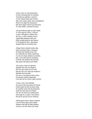 «Estes, como na vista prazenteiros
Fossem, humanamente nos trataram,
Trazendo-nos galinhas ecarneiros
A troco doutras peças que levaram;
Mas como nunca, enfim, meus companheiros
Palavra sua algüa lhe alcançaram
Que desse algum sinal do que buscamos,
As velas dando, as âncoras levamos.
«Já aqui tínhamos dado um grão rodeio
À costa negra de Africa, e tornava
A proa a demandar o ardente meio
Do Céu, e o Pólo Antártico ficava.
Aquele ilhéu deixámos onde veio
Outra armada primeira, que buscava
O Tormentório Cabo e, descoberto,
Naquele ilhéu fez seu limite certo.
«Daqui fomos cortando muitos dias,
Entre tormentas tristes e bonanças,
No largo mar fazendo novas vias,
Só conduzidos de árduas esperanças.
Co mar um tempo andámos em porfias,
Que, como tudo nele são mudanças,
Corrente nele achámos tão possante,
Que passar não deixava por diante:
«Era maior a força em demasia,
Segundo pera trás nos obrigava,
Do mar, que contra nós ali corria,
Que por nós a do vento que assoprava.
Injuriado Noto da porfia
Em que co mar (parece) tanto estava,
Os assopros esforça iradamente,
Com que nos fez vencer a grão corrente.
«Trazia o Sol o dia celebrado
Em que três Reis das partes do Oriente
Foram buscar um Rei, de pouco nado,
No qual Rei outros três há juntamente;
Neste dia outro porto foi tomado
Por nós, da mesma já contada gente,
Num largo rio, ao qual o nome demos
Do dia em que por ele nos metemos.
«Desta gente refresco algum tomámos
E do rio fresca água; mas contudo
Nenhum sinal aqui da Índia achámos
No povo, com nós outros cási mudo.
 