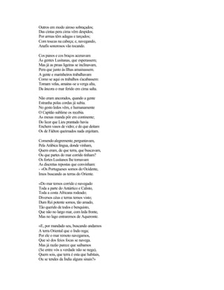 Outros em modo airoso sobraçados;
Das cintas pera cima vêm despidos;
Por armas têm adagas e tarçados;
Com toucas na cabeça; e, navegando,
Anafis sonorosos vão tocando.
Cos panos e cos braços acenavam
Às gentes Lusitanas, que esperassem;
Mas já as proas ligeiras se inclinavam,
Pera que junto às Ilhas amainassem.
A gente e marinheiros trabalhavam
Como se aqui os trabalhos s'acabassem:
Tomam velas, amaina-se a verga alta,
Da âncora o mar ferido em cima salta.
Não eram ancorados, quando a gente
Estranha polas cordas já subia.
No gesto ledos vêm, e humanamente
O Capitão sublime os recebia.
As mesas manda pôr em continente;
Do licor que Lieu prantado havia
Enchem vasos de vidro; e do que deitam
Os de Fáëton queimados nada enjeitam.
Comendoalegremente,perguntavam,
Pela Arábica língua, donde vinham,
Quem eram, de que terra, que buscavam,
Ou que partes do mar corrido tinham?
Os fortes Lusitanos lhe tornavam
As discretas repostas que convinham:
- «Os Portugueses somos do Ocidente,
Imos buscando as terras do Oriente.
«Do mar temos corrido e navegado
Toda a parte do Antártico e Calisto,
Toda a costa Africana rodeado;
Diversos céus e terras temos visto;
Dum Rei potente somos, tão amado,
Tão querido de todos e benquisto,
Que não no largo mar, com leda fronte,
Mas no lago entraremos de Aqueronte.
«E, por mandado seu, buscando andamos
A terra Oriental que o Indo rega;
Por ele o mar remoto navegamos,
Que só dos feios focas se navega.
Mas já razão parece que saibamos
(Se entre vós a verdade não se nega),
Quem sois, que terra é esta que habitais,
Ou se tendes da Índia alguns sinais?»
 