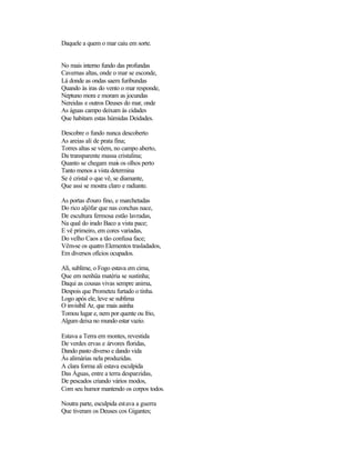 Daquele a quem o mar caiu em sorte.
No mais interno fundo das profundas
Cavernas altas, onde o mar se esconde,
Lá donde as ondas saem furibundas
Quando às iras do vento o mar responde,
Neptuno mora e moram as jocundas
Nereidas e outros Deuses do mar, onde
As águas campo deixam às cidades
Que habitam estas húmidas Deidades.
Descobre o fundo nunca descoberto
As areias ali de prata fina;
Torres altas se vêem, no campo aberto,
Da transparente massa cristalina;
Quanto se chegam mais os olhos perto
Tanto menos a vista determina
Se é cristal o que vê, se diamante,
Que assi se mostra claro e radiante.
As portas d'ouro fino, e marchetadas
Do rico aljôfar que nas conchas nace,
De escultura fermosa estão lavradas,
Na qual do irado Baco a vista pace;
E vê primeiro, em cores variadas,
Do velho Caos a tão confusa face;
Vêm-se os quatro Elementos trasladados,
Em diversos ofícios ocupados.
Ali, sublime, o Fogo estava em cima,
Que em nenhüa matéria se sustinha;
Daqui as cousas vivas sempre anima,
Despois que Prometeu furtado o tinha.
Logo após ele, leve se sublima
O invisíbil Ar, que mais asinha
Tomou lugar e, nem por quente ou frio,
Algum deixa no mundo estar vazio.
Estava a Terra em montes, revestida
De verdes ervas e árvores floridas,
Dando pasto diverso e dando vida
Às alimárias nela produzidas.
A clara forma ali estava esculpida
Das Águas, entre a terra desparzidas,
De pescados criando vários modos,
Com seu humor mantendo os corpos todos.
Noutra parte, esculpida estava a guerra
Que tiveram os Deuses cos Gigantes;
 