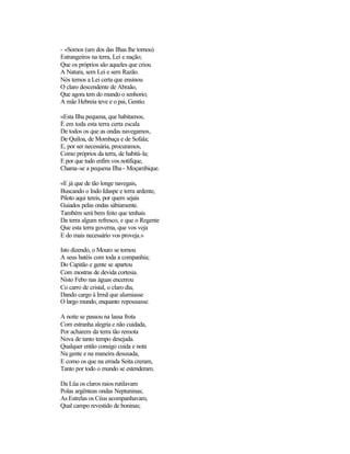 - «Somos (um dos das Ilhas lhe tornou)
Estrangeiros na terra, Lei e nação;
Que os próprios são aqueles que criou
A Natura, sem Lei e sem Razão.
Nós temos a Lei certa que ensinou
O claro descendente de Abraão,
Que agora tem do mundo o senhorio;
A mãe Hebreia teve e o pai, Gentio.
«Esta Ilha pequena, que habitamos,
É em toda esta terra certa escala
De todos os que as ondas navegamos,
De Quíloa, de Mombaça e de Sofala;
E, por ser necessária, procuramos,
Como próprios da terra, de habitá-la;
E por que tudo enfim vos notifique,
Chama-se a pequena Ilha - Moçambique.
«E já que de tão longe navegais,
Buscando o Indo Idaspe e terra ardente,
Piloto aqui tereis, por quem sejais
Guiados pelas ondas sàbiamente.
Também será bem feito que tenhais
Da terra algum refresco, e que o Regente
Que esta terra governa, que vos veja
E do mais necessário vos proveja.»
Isto dizendo, o Mouro se tornou
A seus batéis com toda a companhia;
Do Capitão e gente se apartou
Com mostras de devida cortesia.
Nisto Febo nas águas encerrou
Co carro de cristal, o claro dia,
Dando cargo à Irmã que alumiasse
O largo mundo, enquanto repousasse.
A noite se passou na lassa frota
Com estranha alegria e não cuidada,
Por acharem da terra tão remota
Nova de tanto tempo desejada.
Qualquer então consigo cuida e nota
Na gente e na maneira desusada,
E como os que na errada Seita creram,
Tanto por todo o mundo se estenderam.
Da Lüa os claros raios rutilavam
Polas argênteas ondas Neptuninas;
As Estrelas os Céus acompanhavam,
Qual campo revestido de boninas;
 