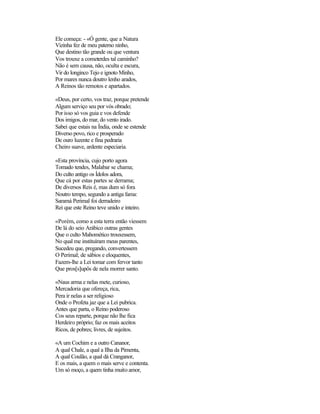Ele começa: - «Ó gente, que a Natura
Vizinha fez de meu paterno ninho,
Que destino tão grande ou que ventura
Vos trouxe a cometerdes tal caminho?
Não é sem causa, não, oculta e escura,
Vir do longinco Tejo e ignoto Minho,
Por mares nunca doutro lenho arados,
A Reinos tão remotos e apartados.
«Deus, por certo, vos traz, porque pretende
Algum serviço seu por vós obrado;
Por isso só vos guia e vos defende
Dos imigos, do mar, do vento irado.
Sabei que estais na Índia, onde se estende
Diverso povo, rico e prosperado
De ouro luzente e fina pedraria
Cheiro suave, ardente especiaria.
«Esta província, cujo porto agora
Tomado tendes, Malabar se chama;
Do culto antigo os Ídolos adora,
Que cá por estas partes se derrama;
De diversos Reis é, mas dum só fora
Noutro tempo, segundo a antiga fama:
Saramá Perimal foi derradeiro
Rei que este Reino teve unido e inteiro.
«Porém, como a esta terra então viessem
De lá do seio Arábico outras gentes
Que o culto Mahomético trouxessem,
No qual me instituíram meus parentes,
Sucedeu que, pregando, convertessem
O Perimal; de sábios e eloquentes,
Fazem-lhe a Lei tomar com fervor tanto
Que pros[s]upôs de nela morrer santo.
«Naus arma e nelas mete, curioso,
Mercadoria que ofereça, rica,
Pera ir nelas a ser religioso
Onde o Profeta jaz que a Lei pubrica.
Antes que parta, o Reino poderoso
Cos seus reparte, porque não lhe fica
Herdeiro próprio; faz os mais aceitos
Ricos, de pobres; livres, de sujeitos.
«A um Cochim e a outro Cananor,
A qual Chale, a qual a Ilha da Pimenta,
A qual Coulão, a qual dá Cranganor,
E os mais, a quem o mais serve e contenta.
Um só moço, a quem tinha muito amor,
 