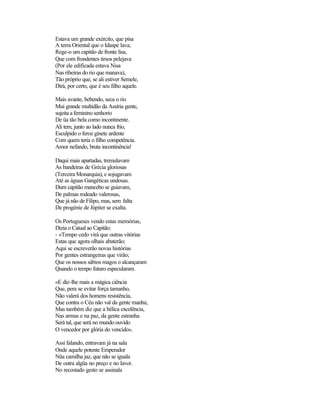 Estava um grande exército, que pisa
A terra Oriental que o Idaspe lava;
Rege-o um capitão de fronte lisa,
Que com frondentes tirsos pelejava
(Por ele edificada estava Nisa
Nas ribeiras do rio que manava),
Tão próprio que, se ali estiver Semele,
Dirá, por certo, que é seu filho aquele.
Mais avante, bebendo, seca o rio
Mui grande multidão da Assíria gente,
sujeita a feminino senhorio
De üa tão bela como incontinente.
Ali tem, junto ao lado nunca frio,
Esculpido o feroz ginete ardente
Com quem teria o filho competência.
Amor nefando, bruta incontinência!
Daqui mais apartadas, tremulavam
As bandeiras de Grécia gloriosas
(Terceira Monarquia), e sojugavam
Até as águas Gangéticas undosas.
Dum capitão mancebo se guiavam,
De palmas rodeado valerosas,
Que já não de Filipo, mas, sem falta
De progénie de Júpiter se exalta.
Os Portugueses vendo estas memórias,
Dizia o Catual ao Capitão:
- «Tempo cedo virá que outras vitórias
Estas que agora olhais abaterão;
Aqui se escreverão novas histórias
Por gentes estrangeiras que virão;
Que os nossos sábios magos o alcançaram
Quando o tempo futuro especularam.
«E diz-lhe mais a mágica ciência
Que, pera se evitar força tamanho,
Não valerá dos homens resistência,
Que contra o Céu não val da gente manha;
Mas também diz que a bélica excelência,
Nas armas e na paz, da gente estranha
Será tal, que será no mundo ouvido
O vencedor por glória do vencido».
Assi falando, entravam já na sala
Onde aquele potente Emperador
Nüa camilha jaz, que não se iguala
De outra algüa no preço e no lavor.
No recostado gesto se assinala
 