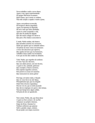 Novos trabalhos vendo e novos danos:
Agora o mar, agora experimentando
Os perigos Mavórcios inumanos,
Qual Cánace, que à morte se condena,
Nüa mão sempre a espada e noutra a pena;
Agora, com pobreza avorrecida,
Por hospícios alheios degradado;
Agora, da esperança já adquirida,
De novo mais que nunca derribado;
Agora às costas escapando a vida,
Que dum fio pendia tão delgado
Que não menos milagre foi salvar-se
Que pera o Rei Judaico acrecentar-se.
E ainda, Ninfas minhas, não bastava
Que tamanhas misérias me cercassem,
Senão que aqueles que eu cantando andava
Tal prémio de meus versos me tornassem:
A troco dos descansos que esperava,
Das capelas de louro que me honrassem,
Trabalhos nunca usados me inventaram,
Com que em tão duro estado me deitaram.
Vede, Ninfas, que engenhos de senhores
O vosso Tejo cria valerosos,
Que assi sabem prezar, com tais favores,
A quem os faz, cantando, gloriosos!
Que exemplos a futuros escritores,
Pera espertar engenhos curiosos,
Pera porem as cousas em memória
Que merecerem ter eterna glória!
Pois logo, em tantos males, é forçado
Que só vosso favor me não faleça,
Principalmente aqui, que sou chegado
Onde feitos diversos engrandeça:
Dai-mo vós sós, que eu tenho já jurado
Que não no empregue em quem o não mereça,
Nem por lisonja louve algum subido,
Sob pena de não ser agradecido.
Nem creiais, Ninfas, não, que fama desse
A quem ao bem comum e do seu Rei
Antepuser seu próprio interesse,
Imigo da divina e humana Lei.
Nenhum ambicioso que quisesse
Subir a grandes cargos, cantarei,
Só por poder com torpes exercícios
 