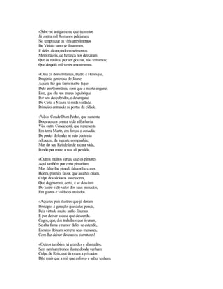 «Sabe-se antigamente que trezentos
Já contra mil Romanos pelejaram,
No tempo que os viris atrevimentos
De Viriato tanto se ilustraram,
E deles alcançando vencimentos
Memoráveis, de herança nos deixaram
Que os muitos, por ser poucos, não temamos;
Que despois mil vezes amostramos.
«Olha cá dons Infantes, Pedro e Henrique,
Progénie generosa de Joane;
Aquele faz que fama ilustre fique
Dele em Germânia, com que a morte engane;
Este, que ela nos mares o pubrique
Por seu descobridor, e desengane
De Ceita a Maura túmida vaidade,
Primeiro entrando as portas da cidade.
«Vês o Conde Dom Pedro, que sustenta
Dous cercos contra toda a Barbaria.
Vês, outro Conde está, que representa
Em terra Marte, em forças e ousadia;
De poder defender se não contenta
Alcácere, da ingente companhia;
Mas do seu Rei defende a cara vida,
Pondo por muro a sua, ali perdida.
«Outros muitos verias, que os pintores
Aqui também por certo pintariam;
Mas falta-lhe pincel, faltam-lhe cores:
Honra, prémio, favor, que as artes criam.
Culpa dos viciosos sucessores,
Que degeneram, certo, e se desviam
Do lustre e do valor dos seus passados,
Em gostos e vaidades atolados.
«Aqueles pais ilustres que já deram
Princípio à geração que deles pende,
Pela virtude muito antão fizeram
E por deixar a casa que descende.
Cegos, que, dos trabalhos que tiveram,
Se alta fama e rumor deles se estende,
Escuros deixam sempre seus menores,
Com lhe deixar descansos corrutores!
«Outros também há grandes e abastados,
Sem nenhum tronco ilustre donde venham:
Culpa de Reis, que às vezes a privados
Dão mais que a mil que esforço e saber tenham.
 