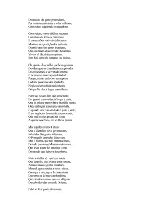 Destruição da gente pretendiam,
Por manhas mais sutis e ardis milhores,
Com peitas adquirindo os regedores.
Com peitas, ouro e dádivas secretas
Conciliam da terra os principais;
E com razões notáveis e discretas
Mostram ser perdição dos naturais,
Dizendo que são gentes inquietas,
Que, os mares discorrendo Ocidentais,
Vivem só de piráticas rapinas,
Sem Rei, sem leis humanas ou divinas.
Oh, quanto deve o Rei que bem governa
De olhar que os conselheiros ou privados
De consciência e de virtude interna
E de sincero amor sejam dotados!
Porque, como estê posto na superna
Cadeira, pode mal dos apartados
Negócios ter notícia mais inteira
Do que lhe der a língua conselheira.
Nem tão-pouco direi que tome tanto
Em grosso a consciência limpa e certa,
Que se enleve num pobre e humilde manto,
Onde ambição acaso ande encoberta.
E, quando um bom em tudo é justo e santo,
E em negócios do mundo pouco acerta;
Que mal co eles poderá ter conta
A quieta inocência, em só Deus pronta.
Mas aqueles avaros Catuais
Que o Gentílico povo governavam,
Induzidos das gentes infernais,
O Português despacho dilatavam.
Mas o Gama, que não pretende mais,
De tudo quanto os Mouros ordenavam,
Que levar a seu Rei um sinal certo
Do mundo que deixava descoberto,
Nisto trabalha só; que bem sabia
Que despois, que levasse esta certeza,
Armas e naus e gentes mandaria
Manuel, que exercita a suma alteza,
Com que a seu jugo e Lei someteria
Das terras e do mar a redondeza;
Que ele não era mais que um diligente
Descobridor das terras do Oriente.
Falar ao Rei gentio determina,
 
