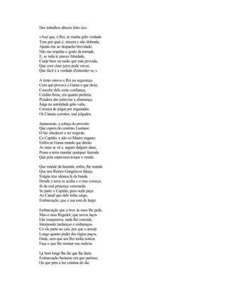 Dos trabalhos alheios feito rico.
«Assi que, ó Rei, se minha grão verdade
Tens por qual é, sincera e não dobrada,
Ajunta-me ao despacho brevidade,
Não me impidas o gosto da tornada;
E, se inda te parece falsidade,
Cuida bem na razão que está provada,
Que com claro juízo pode ver-se,
Que fácil é a verdade d'entender-se.»
A tento estava o Rei na segurança
Com que provava o Gama o que dizia;
Concebe dele certa confiança,
Crédito firme, em quanto proferia;
Pondera das palavras a abastança,
Julga na autoridade grão valia,
Começa de julgar por enganados
Os Catuais corrutos, mal julgados.
Juntamente, a cobiça do proveito
Que espera do contrato Lusitano
O faz obedecer e ter respeito.
Co Capitão, e não co Mauro engano.
Enfim ao Gama manda que direito
As naus se vá e, seguro dalgum dano,
Possa a terra mandar qualquer fazenda
Que pela especiaria troque e venda.
Que mande da fazenda, enfim, lhe manda
Que nos Reinos Gangéticos faleça,
S'algüa traz idónea lá da banda
Donde a terra se acaba e o mar começa.
Já da real presença veneranda
Se parte o Capitão, pera onde peça
Ao Catual que dele tinha cargo,
Embarcação, que a sua está de largo.
Embarcação que o leve às naus lhe pede,
Mas o mau Regedor, que novos laços
Lhe maquinava, nada lhe concede,
Interpondo tardanças e embaraços.
Co ele parte ao cais, por que o arrede
Longe quanto puder dos régios paços,
Onde, sem que seu Rei tenha notícia
Faça o que lhe ensinar sua malícia.
Lá bem longe lhe diz que lhe daria
Embarcação bastante em que partisse,
Ou que pera a luz crástina do dia
 