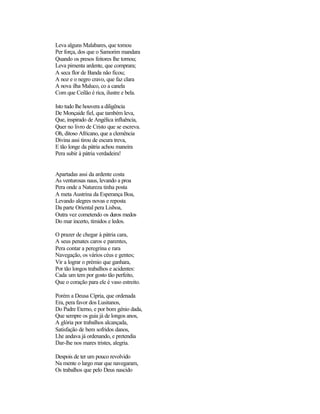 Leva alguns Malabares, que tomou
Per força, dos que o Samorim mandara
Quando os presos feitores lhe tornou;
Leva pimenta ardente, que comprara;
A seca flor de Banda não ficou;
A noz e o negro cravo, que faz clara
A nova ilha Maluco, co a canela
Com que Ceilão é rica, ilustre e bela.
Isto tudo lhe houvera a diligência
De Monçaide fiel, que também leva,
Que, inspirado de Angélica influência,
Quer no livro de Cristo que se escreva.
Oh, ditoso Africano, que a clemência
Divina assi tirou de escura treva,
E tão longe da pátria achou maneira
Pera subir à pátria verdadeira!
Apartadas assi da ardente costa
As venturosas naus, levando a proa
Pera onde a Natureza tinha posta
A meta Austrina da Esperança Boa,
Levando alegres novas e reposta
Da parte Oriental pera Lisboa,
Outra vez cometendo os duros medos
Do mar incerto, tímidos e ledos.
O prazer de chegar à pátria cara,
A seus penates caros e parentes,
Pera contar a peregrina e rara
Navegação, os vários céus e gentes;
Vir a lograr o prémio que ganhara,
Por tão longos trabalhos e acidentes:
Cada um tem por gosto tão perfeito,
Que o coração para ele é vaso estreito.
Porém a Deusa Cípria, que ordenada
Era, pera favor dos Lusitanos,
Do Padre Eterno, e por bom génio dada,
Que sempre os guia já de longos anos,
A glória por trabalhos alcançada,
Satisfação de bem sofridos danos,
Lhe andava já ordenando, e pretendia
Dar-lhe nos mares tristes, alegria.
Despois de ter um pouco revolvido
Na mente o largo mar que navegaram,
Os trabalhos que pelo Deus nascido
 