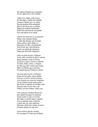 Por manha da Rainha que, inventando
Tal uso, deitou fora o error nefando.
«Olha Tavai cidade, onde começa
De Sião largo o império tão comprido;
Tenassari, Quedá, que é só cabeça
Das que pimenta ali têm produzido.
Mais avante fareis que se conheça
Malaca por empório ennobrecido,
Onde toda a província do mar grande
Suas mercadorias ricas mande.
«Dizem que desta terra co as possantes
Ondas o mar, entrando, dividiu
A nobre ilha Samatra, que já d’antes
Juntas ambas a gente antiga viu.
Quersoneso foi dita; e das prestantes
Veias d’ouro que a terra produziu,
'Aurea', por epitéto lhe ajuntaram;
Alguns que fosse Ofir imaginaram.
«Mas, na ponta da terra, Cingapura
Verás, onde o caminho às naus se estreita;
Daqui tornando a costa à Cinosura,
Se encurva e pera a Aurora se endireita.
Vês Pam, Patane, reinos, e a longura
De Sião, que estes e outros mais sujeita;
Olha o rio Menão, que se derrama
Do grande lago que Chiamai se chama.
Vês neste grão terreno os diferentes
Nomes de mil nações, nunca sabidas:
Os Laos, em terra e número potentes;
Avás, Bramás, por serras tão compridas;
Vê nos remotos montes outras gentes,
Que Gueos se chamam, de selvages vidas;
Humana carne comem, mas a sua
Pintam com ferro ardente, usança crua.
«Vês, passa por Camboja Mecom rio,
Que capitão das águas se interpreta;
Tantas recebe d’ outro só no Estio,
Que alaga os campos largos e inquieta;
Tem as enchentes quais o Nilo frio;
A gente dele crê, como indiscreta,
Que pena e glória têm, despois de morte,
Os brutos animais de toda sorte.
«Este receberá, plácido e brando,
No seu regaço os Cantos que molhados
 