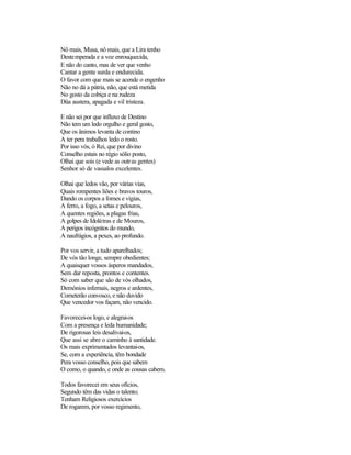 Nô mais, Musa, nô mais, que a Lira tenho
Destemperada e a voz enrouquecida,
E não do canto, mas de ver que venho
Cantar a gente surda e endurecida.
O favor com que mais se acende o engenho
Não no dá a pátria, não, que está metida
No gosto da cobiça e na rudeza
Düa austera, apagada e vil tristeza.
E não sei por que influxo de Destino
Não tem um ledo orgulho e geral gosto,
Que os ânimos levanta de contino
A ter pera trabalhos ledo o rosto.
Por isso vós, ó Rei, que por divino
Conselho estais no régio sólio posto,
Olhai que sois (e vede as outras gentes)
Senhor só de vassalos excelentes.
Olhai que ledos vão, por várias vias,
Quais rompentes liões e bravos touros,
Dando os corpos a fomes e vigias,
A ferro, a fogo, a setas e pelouros,
A quentes regiões, a plagas frias,
A golpes de Idolátras e de Mouros,
A perigos incógnitos do mundo,
A naufrágios, a pexes, ao profundo.
Por vos servir, a tudo aparelhados;
De vós tão longe, sempre obedientes;
A quaisquer vossos ásperos mandados,
Sem dar reposta, prontos e contentes.
Só com saber que são de vós olhados,
Demónios infernais, negros e ardentes,
Cometerão convosco, e não duvido
Que vencedor vos façam, não vencido.
Favorecei-os logo, e alegrai-os
Com a presença e leda humanidade;
De rigorosas leis desalivai-os,
Que assi se abre o caminho à santidade.
Os mais exprimentados levantai-os,
Se, com a experiência, têm bondade
Pera vosso conselho, pois que sabem
O como, o quando, e onde as cousas cabem.
Todos favorecei em seus ofícios,
Segundo têm das vidas o talento;
Tenham Religiosos exercícios
De rogarem, por vosso regimento,
 