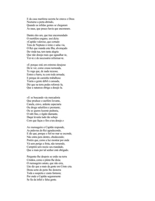 E da casa marítima secreta he estava o Deus
Nocturno a porta abrindo,
Quando as infidas gentes se chegaram
Às naus, que pouco havia que ancoraram.
Dantre eles um, que traz encomendado
O mortífero engano, assi dizia:
«Capitão valeroso, que cortado
Tens de Neptuno o reino e salsa via,
O Rei que manda esta Ilha, alvoraçado
Da vinda tua, tem tanta alegria
Que não deseja mais que agasalhar-te,
Ver-te e do necessário reformar-te.
«E porque está em extremo desejoso
De te ver, como cousa nomeada,
Te roga que, de nada receoso,
Entres a barra, tu com toda armada;
E porque do caminho trabalhoso
Trarás a gente débil e cansada,
Diz que na terra podes reformá-la,
Que a natureza obriga a desejá-la.
«E se buscando vás mercadoria
Que produze o aurífero levante,
Canela, cravo, ardente especiaria
Ou droga salutífera e prestante;
Ou se queres luzente pedraria,
O rubi fino, o rígido diamante,
Daqui levarás tudo tão sobejo
Com que faças o fim a teu desejo.»
Ao mensageiro o Capitão responde,
As palavras do Rei agradecendo,
E diz que, porque o Sol no mar se esconde,
Não entra pera dentro, obedecendo;
Porém que, como a luz mostrar por onde
Vá sem perigo a frota, não temendo,
Cumprirá sem receio seu mandado,
Que a mais por tal senhor está obrigado.
Pergunta-lhe despois se estão na terra
Cristãos, como o piloto lhe dizia;
O mensageiro astuto, que não erra,
Lhe diz que a mais da gente em Cristo cria.
Desta sorte do peito lhe desterra
Toda a suspeita e cauta fantasia;
Por onde o Capitão seguramente
Se fia da infiel e falsa gente.
 