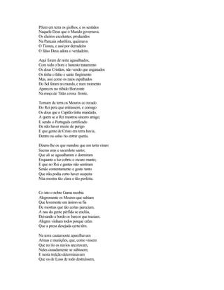 Põem em terra os giolhos, e os sentidos
Naquele Deus que o Mundo governava.
Os cheiros excelentes, produzidos
Na Pancaia odorífera, queimava
O Tioneu, e assi por derradeiro
O falso Deus adora o verdadeiro.
Aqui foram de noite agasalhados,
Com todo o bom e honesto tratamento
Os dous Cristãos, não vendo que enganados
Os tinha o falso e santo fingimento
Mas, assi como os raios espalhados
Do Sol foram no mundo, e num momento
Apareceu no rúbido Horizonte
Na moça de Titão a roxa fronte,
Tornam da terra os Mouros co recado
Do Rei pera que entrassem, e consigo
Os dous que o Capitão tinha mandado,
A quem se o Rei mostrou sincero amigo;
E sendo o Português certificado
De não haver receio de perigo
E que gente de Cristo em terra havia,
Dentro no salso rio entrar queria.
Dizem-lhe os que mandou que em terra viram
Sacras aras e sacerdote santo;
Que ali se agasalharam e dormiram
Enquanto a luz cobriu o escuro manto;
E que no Rei e gentes não sentiram
Senão contentamento e gosto tanto
Que não podia certo haver suspeita
Nüa mostra tão clara e tão perfeita.
Co isto o nobre Gama recebia
Alegremente os Mouros que subiam
Que levemente um ânimo se fia
De mostras que tão certas pareciam.
A nau da gente pérfida se enchia,
Deixando a bordo os barcos que traziam.
Alegres vinham todos porque crêm
Que a presa desejada certa têm.
Na terra cautamente aparelhavam
Armas e munições, que, como vissem
Que no rio os navios ancoravam,
Neles ousadamente se subissem;
E nesta treïção determinavam
Que os de Luso de todo destruíssem,
 