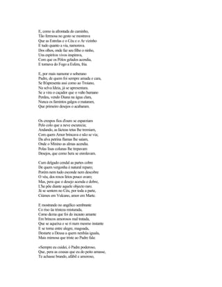 E, como ia afrontada do caminho,
Tão fermosa no gesto se mostrava
Que as Estrelas e o Céu e o Ar vizinho
E tudo quanto a via, namorava.
Dos olhos, onde faz seu filho o ninho,
Uns espíritos vivos inspirava,
Com que os Pólos gelados acendia,
E tornava do Fogo a Esfera, fria.
E, por mais namorar o soberano
Padre, de quem foi sempre amada e cara,
Se lh'apresenta assi como ao Troiano,
Na selva Ideia, já se apresentara.
Se a vira o caçador que o vulto humano
Perdeu, vendo Diana na água clara,
Nunca os famintos galgos o mataram,
Que primeiro desejos o acabaram.
Os crespos fios d'ouro se esparziam
Pelo colo que a neve escurecia;
Andando, as lácteas tetas lhe tremiam,
Com quem Amor brincava e não se via;
Da alva petrina flamas lhe saíam,
Onde o Minino as almas acendia.
Polas lisas colunas lhe trepavam
Desejos, que como hera se enrolavam.
Cum delgado cendal as partes cobre
De quem vergonha é natural reparo;
Porém nem tudo esconde nem descobre
O véu, dos roxos lírios pouco avaro;
Mas, pera que o desejo acenda e dobre,
L'he põe diante aquele objecto raro.
Já se sentem no Céu, por toda a parte,
Ciúmes em Vulcano, amor em Marte.
E mostrando no angélico sembrante
Co riso üa tristeza misturada,
Como dama que foi do incauto amante
Em brincos amorosos mal tratada,
Que se aqueixa e se ri num mesmo instante
E se torna entre alegre, magoada,
Destarte a Deusa a quem nenhüa iguala,
Mais mimosa que triste ao Padre fala:
«Sempre eu cuidei, ó Padre poderoso,
Que, pera as cousas que eu do peito amasse,
Te achasse brando, afábil e amoroso,
 