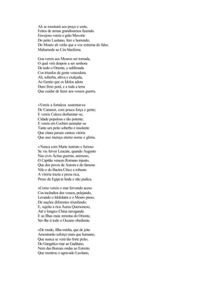 Ali se mostrará seu preço e sorte,
Feitos de armas grandíssimos fazendo.
Envejoso vereis o grão Mavorte
Do peito Lusitano, fero e horrendo;
Do Mouro ali verão que a voz extrema do falso.
Mahamede ao Céu blasfema.
Goa vereis aos Mouros ser tomada,
O qual virá despois a ser senhora
De todo o Oriente, e sublimada
Cos triunfos da gente vencedora.
Ali, soberba, altiva e exalçada,
Ao Gentio que os Ídolos adora
Duro freio porá, e a toda a terra
Que cuidar de fazer aos vossos guerra.
«Vereis a fortaleza sustentar-se
De Cananor, com pouca força e gente;
E vereis Calecu desbaratar-se,
Cidade populosa e tão potente;
E vereis em Cochim assinalar-se
Tanto um peito soberbo e insolente
Que cítara jamais cantou vitória
Que assi mereça eterno nome e glória.
«Nunca com Marte instruto e furioso
Se viu ferver Leucate, quando Augusto
Nas civis Áctias guerras, animoso,
O Capitão venceu Romano injusto,
Que dos povos de Aurora e do famoso
Nilo e do Bactra Cítico e robusto
A vitória trazia e presa rica,
Preso da Egípcia linda e não pudica,
«Como vereis o mar fervendo aceso
Cos incêndios dos vossos, pelejando,
Levando o Idololatra e o Mouro preso,
De nações diferentes triunfando;
E, sujeita a rica Áurea Quersoneso,
Até o longico China navegando
E as Ilhas mais remotas do Oriente,
Ser-lhe-á todo o Oceano obediente.
«De modo, filha minha, que de jeito
Amostrarão esforço mais que humano,
Que nunca se verá tão forte peito,
Do Gangético mar ao Gaditano,
Nem das Boreais ondas ao Estreito
Que mostrou o agravado Lusitano,
 