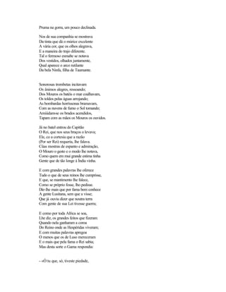 Pruma na gorra, um pouco declinada.
Nos de sua companhia se mostrava
Da tinta que dá o múrice excelente
A vária cor, que os olhos alegrava,
E a maneira do trajo diferente.
Tal o fermoso esmalte se notava
Dos vestidos, olhados juntamente,
Qual aparece o arco rutilante
Da bela Ninfa, filha de Taumante.
Sonorosas trombetas incitavam
Os ânimos alegres, ressoando;
Dos Mouros os batéis o mar coalhavam,
Os toldos pelas águas arrojando;
As bombardas horríssonas bramavam,
Com as nuvens de fumo o Sol tomando;
Amiúdam-se os brados acendidos,
Tapam com as mãos os Mouros os ouvidos.
Já no batel entrou do Capitão
O Rei, que nos seus braços o levava;
Ele, co a cortesia que a razão
(Por ser Rei) requeria, lhe falava.
Cüas mostras de espanto e admiração,
O Mouro o gesto e o modo lhe notava,
Como quem em mui grande estima tinha
Gente que de tão longe à Índia vinha.
E com grandes palavras lhe oferece
Tudo o que de seus reinos lhe cumprisse,
E que, se mantimento lhe falece,
Como se próprio fosse, lho pedisse.
Diz-lhe mais que por fama bem conhece
A gente Lusitana, sem que a visse;
Que já ouviu dizer que noutra terra
Com gente de sua Lei tivesse guerra;
E como por toda Africa se soa,
Lhe diz, os grandes feitos que fizeram
Quando nela ganharam a coroa
Do Reino onde as Hespéridas viveram;
E com muitas palavras apregoa
O menos que os de Luso mereceram
E o mais que pela fama o Rei sabia;
Mas desta sorte o Gama respondia:
- «Ó tu que, só, tiveste piedade,
 