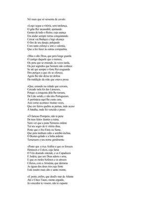 Nô mais que só sessenta de cavalo.
«Logo segue a vitória, sem tardança,
O grão Rei incansábil, ajuntando
Gentes de todo o Reino, cuja usança
Era andar sempre terras conquistando.
Cercar vai Badajoz e logo alcança
O fim de seu desejo, pelejando
Com tanto esforço e arte e valentia,
Que a fez fazer às outras companhia.
«Mas o alto Deus, que pera longe guarda
O castigo daquele que o merece,
Ou pera que se emende, às vezes tarda,
Ou por segredos que homem não conhece
Se até qui sempre o forte Rei resguarda
Dos perigos a que ele se oferece,
Agora lhe não deixa ter defesa
Da maldição da mãe que estava presa:
«Que, estando na cidade que cercara,
Cercado nela foi dos Lioneses,
Porque a conquista dela lhe tomara,
De Lião sendo, e não dos Portugueses.
A pertinácia aqui lhe custa cara,
Assi como acontece muitas vezes,
Que em ferros quebra as pernas, indo aceso
À batalha, onde foi vencido e preso.
«Ó famoso Pompeio, não te pene
De teus feitos ilustres a ruína,
Nem ver que a justa Némesis ordene
Ter teu sogro de ti vitória dina,
Posto que o frio Fásis ou Siene,
Que pera nenhum cabo a sombra inclina,
O Bootes gelado e a linha ardente
Temessem o teu nome geralmente.
«Posto que a rica Arábia e que os feroces
Heníocos e Colcos, cuja fama
O Véu dourado estende, e os Capadoces
E Judeia, que um Deus adora e ama,
E que os moles Sofenos e os atroces
Cilícios, com a Arménia, que derrama
As águas dos dous rios cuja fonte
Está noutro mais alto e santo monte,
«E posto, enfim, que desd'o mar de Atlante
Até o Cítico Tauro, monte erguido,
Já vencedor te vissem, não te espante
 