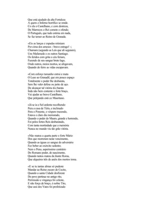 Que está ajudado da alta Fortaleza
A quem o Inferno horrífico se rende.
Co ela o Castelhano, e com destreza,
De Marrocos o Rei comete e ofende;
O Português, que tudo estima em nada,
Se faz temer ao Reino de Granada.
«Eis as lanças e espadas retiniam
Por cima dos arneses - bravo estrago! -;
Chamam (segundo as Leis que ali seguiam),
Uns Mafamede e os outros Santiago.
Os feridos com grita o céu feriam,
Fazendo de seu sangue bruto lago,
Onde outros, meios mortos, se afogavam,
Quando do ferro as vidas escapavam.
«Com esforço tamanho estrui e mata
O Luso ao Granadil, que em pouco espaço
Totalmente o poder lhe desbarata,
Sem lhe valer defesa ou peito de aço.
De alcançar tal vitória tão barata
Índa não bem contente o forte braço,
Vai ajudar ao bravo Castelhano,
Que pelejando está co Mauritano.
«Já se ia o Sol ardente recolhendo
Pera a casa de Tétis, e inclinado
Pera o Ponente, o véspero trazendo,
Estava o claro dia memorado,
Quando o poder do Mauro, grande e horrendo,
Foi pelos fortes Reis desbaratado,
Com tanta mortindade que a memória
Nunca no mundo viu tão grão vitória.
«Não matou a quarta parte o forte Mário
Dos que morreram neste vencimento,
Quando as águas co sangue do adversário
Fez beber ao exército sedento;
Nem o Peno, asperíssimo contrário
Do Romano poder, de nascimento,
Quando tantos matou da ilustre Roma,
Que alqueires três de anéis dos mortos toma.
«E se tu tantas almas só pudeste
Mandar ao Reino escuro de Cocito,
Quando a santa Cidade desfizeste
Do povo pertinaz no antigo rito,
Permissão e vingança foi celeste,
E não força de braço, ó nobre Tito,
Que assi dos Vates foi profetizado
 
