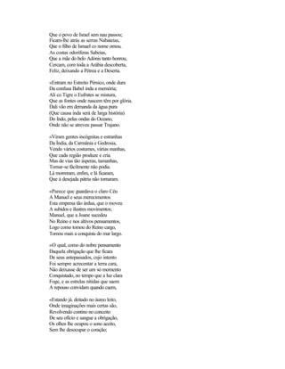 Que o povo de Israel sem nau passou;
Ficam-lhe atrás as serras Nabateias,
Que o filho de Ismael co nome ornou.
As costas odoríferas Sabeias,
Que a mãe do belo Adónis tanto honrou,
Cercam, com toda a Arábia descoberta,
Feliz, deixando a Pétrea e a Deserta.
«Entram no Estreito Pérsico, onde dura
Da confusa Babel inda a memória;
Ali co Tigre o Eufrates se mistura,
Que as fontes onde nascem têm por glória.
Dali vão em demanda da água pura
(Que causa inda será de larga história)
Do Indo, pelas ondas do Oceano,
Onde não se atreveu passar Trajano.
«Viram gentes incógnitas e estranhas
Da Índia, da Carmânia e Gedrosia,
Vendo vários costumes, várias manhas,
Que cada região produze e cria.
Mas de vias tão ásperas, tamanhas,
Tornar-se fàcilmente não podia.
Lá morreram, enfim, e lá ficaram,
Que à desejada pátria não tornaram.
«Parece que guardava o claro Céu
A Manuel e seus merecimentos
Esta empresa tão árdua, que o moveu
A subidos e ilustres movimentos;
Manuel, que a Joane sucedeu
No Reino e nos altivos pensamentos,
Logo como tomou do Reino cargo,
Tomou mais a conquista do mar largo.
«O qual, como do nobre pensamento
Daquela obrigação que lhe ficara
De seus antepassados, cujo intento
Foi sempre acrecentar a terra cara,
Não deixasse de ser um só momento
Conquistado, no tempo que a luz clara
Foge, e as estrelas nítidas que saem
A repouso convidam quando caem,
«Estando já. deitado no áureo leito,
Onde imaginações mais certas são,
Revolvendo contino no conceito
De seu ofício e sangue a obrigação,
Os olhos lhe ocupou o sono aceito,
Sem lhe desocupar o coração;
 