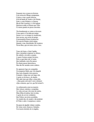 Enquanto isto se passa na fermosa
Casa etérea do Olimpo omnipotente,
Cortava o mar a gente belicosa
Já lá da banda do Austro e do Oriente,
Entre a costa Etiópica e a famosa
Ilha de São Lourenço; e o Sol ardente
Queimava então os Deuses que Tifeu
Co temor grande em pexes converteu.
Tão brandamente os ventos os levavam
Como quem o Céu tinha por amigo;
Sereno o ar e os tempos se mostravam,
Sem nuvens, sem receio de perigo.
O promontório Prasso já passavam
Na costa de Etiópia, nome antigo,
Quando o mar, descobrindo, lhe mostrava
Novas ilhas, que em torno cerca e lava.
Vasco da Gama, o forte Capitão,
Que a tamanhas empresas se oferece,
De soberbo e de altivo coração,
A quem Fortuna sempre favorece,
Pera se aqui deter não vê razão,
Que inabitada a terra lhe parece.
Por diante passar determinava,
Mas não lhe sucedeu como cuidava.
Eis aparecem logo em companhia
Uns pequenos batéis, que vêm daquela
Que mais chegada à terra parecia,
Cortando o longo mar com larga vela.
A gente se alvoroça e, de alegria,
Não sabe mais que olhar a causa dela.
- «Que gente será esta?» (em si diziam)
«Que costumes, que Lei, que Rei teriam?»
As embarcações eram na maneira
Mui veloces, estreitas e compridas;
Ás velas com que vêm eram de esteira,
Düas folhas de palma, bem tecidas;
A gente da cor era verdadeira
Que Fáëton, nas terras acendidas,
Ao mundo deu, de ousado e não prudente
(O Pado o sabe e Lampetusa o sente).
De panos de algodão vinham vestidos,
De várias cores, brancos e listrados;
Uns trazem derredor de si cingidos,
 
