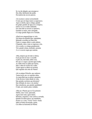 Se via,tão delgado, que enxergar-se
Dos olhos fàcilmente não podia;
Da matéria das nuvens parecia.
«Ia-se pouco e pouco acrecentando
E mais que um largo masto se engrossava;
Aqui se estreita, aqui se alarga, quando
Os golpes grandes de água em si chupava;
Estava-se co as ondas ondeando;
Em cima dele ua nuvem se espessava,
Fazendo-se maior, mais carregada,
Co cargo grande d'água em si tomada.
«Qual roxa sangues[s]uga se veria
Nos beiços da alimária (que, imprudente,
Bebendo a recolheu na fonte fria)
Fartar co sangue alheio a sede ardente;
Chupando, mais e mais se engrossa e cria,
Ali se enche e se alarga grandemente:
Tal a grande coluna, enchendo, aumenta
A si e a nuvem negra que sustenta.
«Mas, despois que de todo se fartou,
O pé que tem no mar a si recolhe
E pelo céu, chovendo, enfim voou,
Por que co a água a jacente água molhe;
Às ondas torna as ondas que tomou,
Mas o sabor do sal lhe tira e tolhe.
Vejam agora os sábios na escritura
Que segredos são estes de Natura!
«Se os antigos Filósofos, que andaram
Tantas terras, por ver segredos delas,
As maravilhas que eu passei, passaram,
A tão diversos ventos dando as velas,
Que grandes escrituras que deixaram!
Que influïção de sinos e de estrelas!
Que estranhezas, que grandes qualidades!
E tudo, sem mentir, puras verdades.
«Mas já o Planeta que no Céu primeiro
Habita, cinco vezes, apressada,
Agora meio rosto, agora inteiro,
Mostrara, enquanto o mar cortava a armada,
Quando da etérea gávea, um marinheiro,
Pronto co a vista: «Terra! Terra!» brada.
Salta no bordo alvoroçada a gente,
Cos olhos no horizonte do Oriente.
 