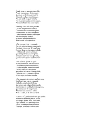 Aquele monte os negros de quem falo,
Avante mais passar o não deixaram,
Querendo, se não torna, ali matá-lo;
E tornando-se, logo se emboscaram,
Por que, saindo nós pera tomá-lo,
Nos pudessem mandar ao reino escuro,
Por nos roubarem mais a seu seguro.
«Porém já cinco Sóis eram passados
Que dali nos partíramos, cortando
Os mares nunca d'outrem navegados,
Pròsperamente os ventos assoprando,
Quando üa noute, estando descuidados
Na cortadora proa vigiando,
üa nuvem que os ares escurece,
Sobre nossas cabeças aparece.
«Tão temerosa vinha e carregada,
Que pôs nos corações um grande medo;
Bramindo, o negro mar de longe brada,
Como se desse em vão nalgum rochedo.
- «Ó Potestade (disse) sublimada:
Que ameaço divino ou que segredo
Este clima e este mar nos apresenta,
Que mor cousa parece que tormenta?»
«Não acabava, quando üa figura
Se nos mostra no ar, robusta e válida,
De disforme e grandíssima estatura;
O rosto carregado, a barba esquálida,
Os olhos encovados, e a postura
Medonha e má e a cor terrena e pálida;
Cheios de terra e crespos os cabelos,
A boca negra, os dentes amarelos.
«Tão grande era de membros que bem posso
Certificar-te que este era o segundo
De Rodes estranhíssimo Colosso,
Que um dos sete milagres foi do mundo.
Cum tom de voz nos fala, horrendo e grosso,
Que pareceu sair do mar profundo.
Arrepiam-se as carnes e o cabelo,
A mi e a todos, só de ouvi-lo e vê-lo!
«E disse: - «Ó gente ousada, mais que quantas
No mundo cometeram grandes cousas,
Tu, que por guerras cruas, tais e tantas,
E por trabalhos vãos nunca repousas,
Pois os vedados términos quebrantas
E navegar meus longos mares ousas,
 