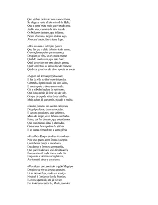 Que vinha a defender seu nome e fama,
Se alegra e veste ali do animal de Hele,
Que a gente bruta mais que virtude ama.
Já dão sinal, e o som da tuba impele
Os belicosos ânimos, que inflama;
Picam d'esporas, largam rédeas logo,
Abaxam lanças, fere a terra fogo;
«Dos cavalos o estrépito parece
Que faz que o chão debaixo todo treme;
O coração no peito que estremece
De quem os olha, se alvoroça e teme.
Qual do cavalo voa, que não dece;
Qual, co cavalo em terra dando, geme;
Qual vermelhas as armas faz de brancas;
Qual cos penachos do elmo açouta as ancas.
«Algum dali tomou perpétuo sono
E fez da vida ao fim breve intervalo;
Correndo, algum cavalo vai sem dono,
E noutra parte o dono sem cavalo.
Cai a soberba Inglesa de seu trono,
Que dous ou três já fora vão do valo.
Os que de espada vêm fazer batalha,
Mais acham já que arnês, escudo e malha.
«Gastar palavras em contar extremos
De golpes feros, cruas estocadas,
É desses gastadores, que sabemos,
Maus do tempo, com fábulas sonhadas.
Basta, por fim do caso, que entendemos
Que com finezas altas e afamadas,
Cos nossos fica a palma da vitória
E as damas vencedoras e com glória.
«Recolhe o Duque os doze vencedores
Nos seus paços, com festas e alegria;
Cozinheiros ocupa e caçadores,
Das damas e fermosa companhia,
Que querem dar aos seus libertadores
Banquetes mil, cada hora e cada dia,
Enquanto se detêm em Inglaterra,
Até tornar à doce e cara terra.
«Mas dizem que, contudo, o grão Magriço,
Desejoso de ver as cousas grandes,
Lá se deixou ficar, onde um serviço
Notável à Condessa fez de Frandes;
E, como quem não era já noviço
Em todo trance onde tu, Marte, mandes,
 