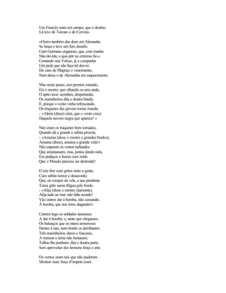 Um Francês mata em campo, que o destino
Lá teve de Torcato e de Corvino.
«Outro também dos doze em Alemanha
Se lança e teve um fero desafio
Cum Germano enganoso, que, com manha
Não devida, o quis pôr no extremo fio.»
Contando assi Veloso, já a companha
Lhe pede que não faça tal desvio
Do caso de Magriço e vencimento,
Nem deixe o de Alemanha em esquecimento.
Mas neste passo, assi prontos estando,
Eis o mestre, que olhando os ares anda,
O apito toca: acordam, despertando,
Os marinheiros düa e doutra banda.
E, porque o vento vinha refrescando,
Os traquetes das gáveas tomar manda.
- «Alerta (disse) estai, que o vento crece
Daquela nuvem negra que aparece! »
Não eram os traquetes bem tomados,
Quando dá a grande e súbita procela.
- «Amaina (disse o mestre a grandes brados),
Amaina (disse), amaina a grande vela!»
Não esperam os ventos indinados
Que amainassem, mas, juntos dando nela,
Em pedaços a fazem cum ruído
Que o Mundo pareceu ser destruído!
O céu fere com gritos nisto a gente,
Cum súbito temor e desacordo;
Que, no romper da vela, a nau pendente
Toma grão suma d'água pelo bordo.
- «Alija (disse o mestre rijamente),
Alija tudo ao mar, não falte acordo!
Vão outros dar à bomba, não cessando;
À bomba, que nos imos alagando!»
Correm logo os soldados animosos
A dar à bomba; e, tanto que chegaram,
Os balanços que os mares temerosos
Deram à nau, num bordo os derribaram.
Três marinheiros, duros e forçosos,
A menear o leme não bastaram;
Talhas lhe punham, düa e doutra parte,
Sem aproveitar dos homens força e arte.
Os ventos eram tais que não puderam
Mostrar mais força d'ímpeto cruel,
 