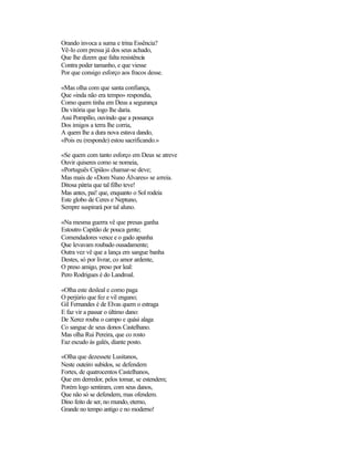 Orando invoca a suma e trina Essência?
Vê-lo com pressa já dos seus achado,
Que lhe dizem que falta resistência
Contra poder tamanho, e que viesse
Por que consigo esforço aos fracos desse.
«Mas olha com que santa confiança,
Que «inda não era tempo» respondia,
Como quem tinha em Deus a segurança
Da vitória que logo lhe daria.
Assi Pompílio, ouvindo que a possança
Dos imigos a terra lhe corria,
A quem lhe a dura nova estava dando,
«Pois eu (responde) estou sacrificando.»
«Se quem com tanto esforço em Deus se atreve
Ouvir quiseres como se nomeia,
«Português Cipião» chamar-se deve;
Mas mais de «Dom Nuno Álvares» se arreia.
Ditosa pátria que tal filho teve!
Mas antes, pai! que, enquanto o Sol rodeia
Este globo de Ceres e Neptuno,
Sempre suspirará por tal aluno.
«Na mesma guerra vê que presas ganha
Estoutro Capitão de pouca gente;
Comendadores vence e o gado apanha
Que levavam roubado ousadamente;
Outra vez vê que a lança em sangue banha
Destes, só por livrar, co amor ardente,
O preso amigo, preso por leal:
Pero Rodrigues é do Landroal.
«Olha este desleal e como paga
O perjúrio que fez e vil engano;
Gil Fernandes é de Elvas quem o estraga
E faz vir a passar o último dano:
De Xerez rouba o campo e quási alaga
Co sangue de seus donos Castelhano.
Mas olha Rui Pereira, que co rosto
Faz escudo às galés, diante posto.
«Olha que dezessete Lusitanos,
Neste outeiro subidos, se defendem
Fortes, de quatrocentos Castelhanos,
Que em derredor, pelos tomar, se estendem;
Porém logo sentiram, com seus danos,
Que não só se defendem, mas ofendem.
Dino feito de ser, no mundo, eterno,
Grande no tempo antigo e no moderno!
 
