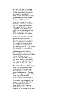 Que nesse tenro gesto vos contemplo,
Que já se mostra qual na inteira idade,
Quando subindo ireis ao eterno templo;
Os olhos da real benignidade
Ponde no chão: vereis um novo exemplo
De amor dos pátrios feitos valerosos,
Em versos divulgado numerosos.
Vereis amor da pátria, não movido
De prémio vil, mas alto e quási eterno;
Que não é prémio vil ser conhecido
Por um pregão do ninho meu paterno.
Ouvi: vereis o nome engrandecido
Daqueles de quem sois senhor superno,
E julgareis qual é mais excelente,
Se ser do mundo Rei, se de tal gente.
Ouvi, que não vereis com vãs façanhas,
Fantásticas, fingidas, mentirosas,
Louvar os vossos, como nas estranhas
Musas, de engrandecer-se desejosas:
As verdadeiras vossas são tamanhas
Que excedem as sonhadas, fabulosas,
Que excedem Rodamonte e o vão Rugeiro
E Orlando, inda que fora verdadeiro.
Por estes vos darei um Nuno fero,
Que fez ao Rei e ao Reino tal serviço,
Um Egas e um Dom Fuas, que de Homero
A cítara par'eles só cobiço;
Pois polos Doze Pares dar-vos quero
Os Doze de Inglaterra e o seu Magriço;
Dou-vos também aquele ilustre Gama,
Que para si de Eneias toma a fama.
Pois se a troco de (Carlos, Rei de França,
Ou de César, quereis igual memória,
Vede o primeiro Afonso, cuja lança
Escura faz qualquer estranha glória;
E aquele que a seu Reino a segurança
Deixou, com a grande e próspera vitória;
Outro Joane, invicto cavaleiro;
O quarto e quinto Afonsos e o terceiro.
Nem deixarão meus versos esquecidos
Aqueles que nos Reinos lá da Aurora
Se fizeram por armas tão subidos,
Vossa bandeira sempre vencedora:
Um Pacheco fortíssimo e os temidos
Almeidas, por quem sempre o Tejo chora,
 